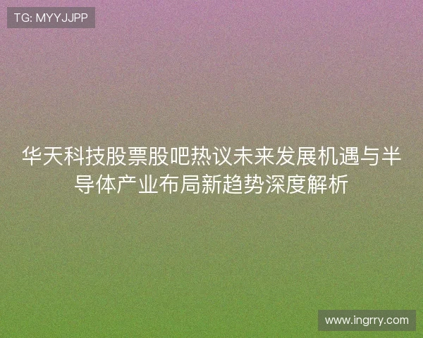 华天科技股票股吧热议未来发展机遇与半导体产业布局新趋势深度解析 华天科技股票股吧热议未来发展机遇与半导体产业布局新趋势深度解析