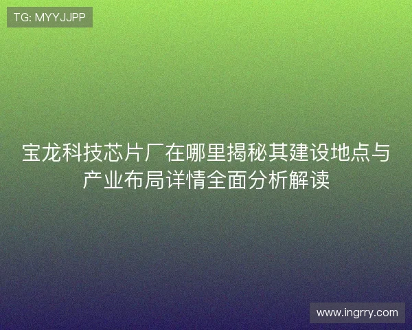 宝龙科技芯片厂在哪里揭秘其建设地点与产业布局详情全面分析解读